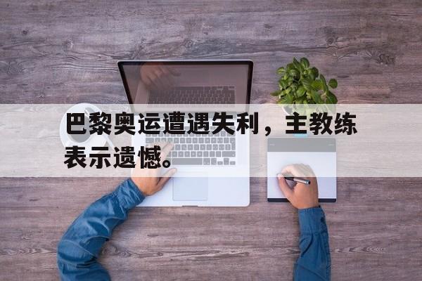 巴黎奥运遭遇失利，主教练表示遗憾。